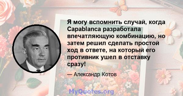 Я могу вспомнить случай, когда Capablanca разработала впечатляющую комбинацию, но затем решил сделать простой ход в ответе, на который его противник ушел в отставку сразу!