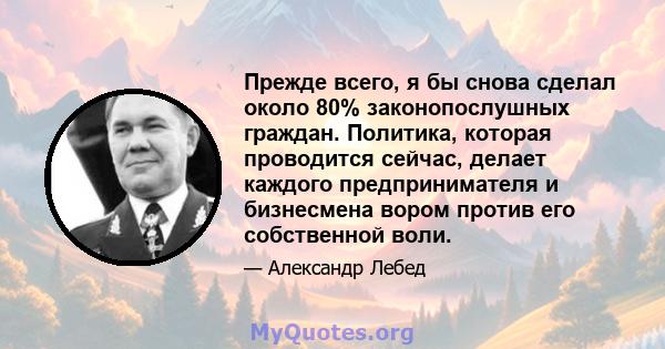 Прежде всего, я бы снова сделал около 80% законопослушных граждан. Политика, которая проводится сейчас, делает каждого предпринимателя и бизнесмена вором против его собственной воли.