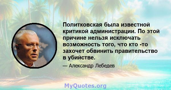 Политковская была известной критикой администрации. По этой причине нельзя исключать возможность того, что кто -то захочет обвинить правительство в убийстве.