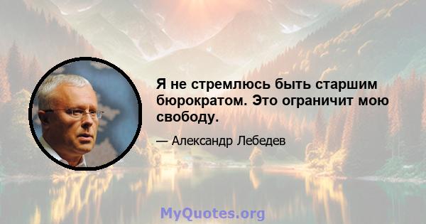 Я не стремлюсь быть старшим бюрократом. Это ограничит мою свободу.