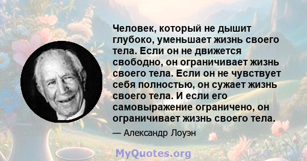 Человек, который не дышит глубоко, уменьшает жизнь своего тела. Если он не движется свободно, он ограничивает жизнь своего тела. Если он не чувствует себя полностью, он сужает жизнь своего тела. И если его самовыражение 