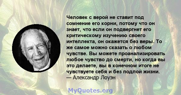 Человек с верой не ставит под сомнение его корни, потому что он знает, что если он подвергнет его критическому изучению своего интеллекта, он окажется без веры. То же самое можно сказать о любом чувстве. Вы можете