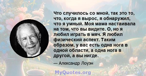 Что случилось со мной, так это то, что, когда я вырос, я обнаружил, что я умный. Моя мама настаивала на том, что вы видите. О, но я любил играть в мяч. Я любил физический аспект. Таким образом, у вас есть одна нога в