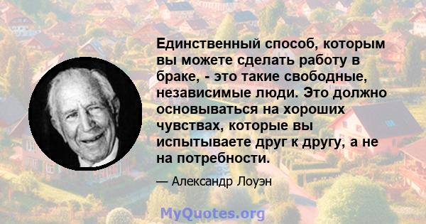 Единственный способ, которым вы можете сделать работу в браке, - это такие свободные, независимые люди. Это должно основываться на хороших чувствах, которые вы испытываете друг к другу, а не на потребности.