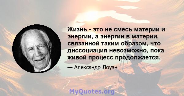 Жизнь - это не смесь материи и энергии, а энергии в материи, связанной таким образом, что диссоциация невозможно, пока живой процесс продолжается.