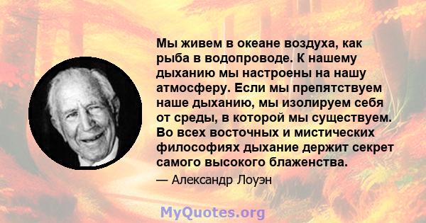 Мы живем в океане воздуха, как рыба в водопроводе. К нашему дыханию мы настроены на нашу атмосферу. Если мы препятствуем наше дыханию, мы изолируем себя от среды, в которой мы существуем. Во всех восточных и мистических 