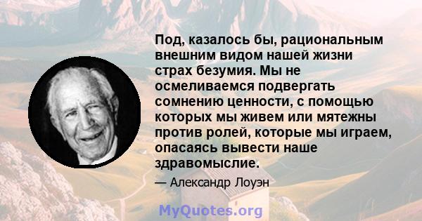 Под, казалось бы, рациональным внешним видом нашей жизни страх безумия. Мы не осмеливаемся подвергать сомнению ценности, с помощью которых мы живем или мятежны против ролей, которые мы играем, опасаясь вывести наше