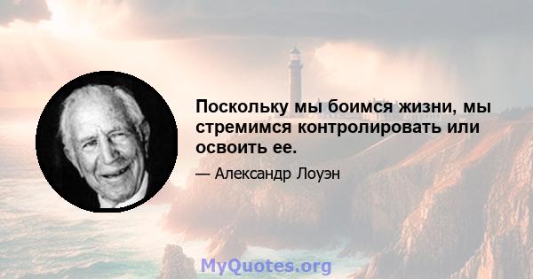 Поскольку мы боимся жизни, мы стремимся контролировать или освоить ее.