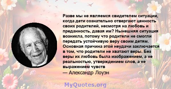 Разве мы не являемся свидетелем ситуации, когда дети сознательно отвергают ценность своих родителей, несмотря на любовь и преданность, давая им? Нынешняя ситуация возникла, потому что родители не смогли передать