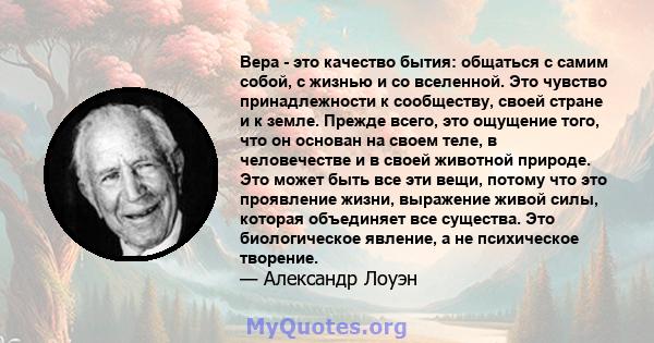 Вера - это качество бытия: общаться с самим собой, с жизнью и со вселенной. Это чувство принадлежности к сообществу, своей стране и к земле. Прежде всего, это ощущение того, что он основан на своем теле, в человечестве