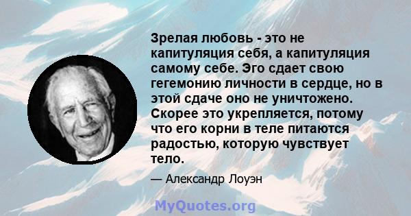 Зрелая любовь - это не капитуляция себя, а капитуляция самому себе. Эго сдает свою гегемонию личности в сердце, но в этой сдаче оно не уничтожено. Скорее это укрепляется, потому что его корни в теле питаются радостью,