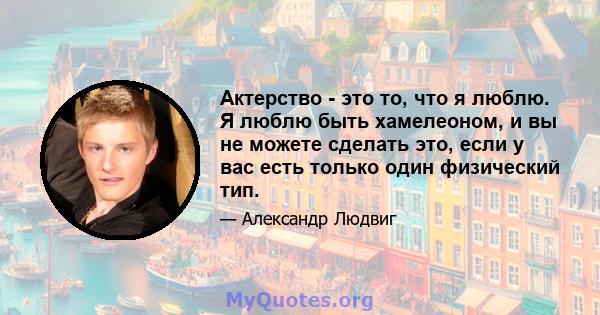 Актерство - это то, что я люблю. Я люблю быть хамелеоном, и вы не можете сделать это, если у вас есть только один физический тип.