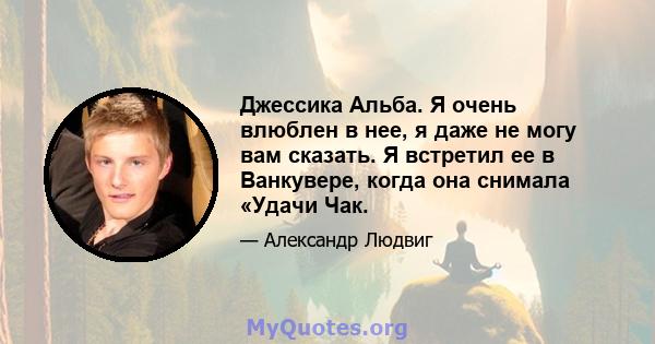 Джессика Альба. Я очень влюблен в нее, я даже не могу вам сказать. Я встретил ее в Ванкувере, когда она снимала «Удачи Чак.