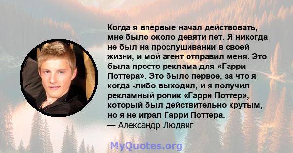 Когда я впервые начал действовать, мне было около девяти лет. Я никогда не был на прослушивании в своей жизни, и мой агент отправил меня. Это была просто реклама для «Гарри Поттера». Это было первое, за что я когда