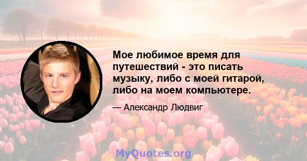 Мое любимое время для путешествий - это писать музыку, либо с моей гитарой, либо на моем компьютере.