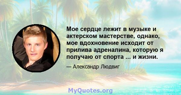 Мое сердце лежит в музыке и актерском мастерстве, однако, мое вдохновение исходит от прилива адреналина, которую я получаю от спорта ... и жизни.