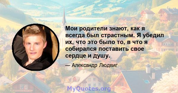 Мои родители знают, как я всегда был страстным. Я убедил их, что это было то, в что я собирался поставить свое сердце и душу.