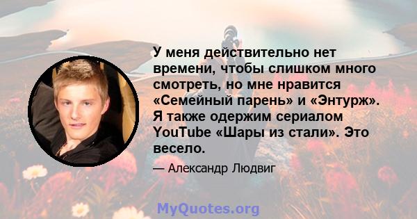 У меня действительно нет времени, чтобы слишком много смотреть, но мне нравится «Семейный парень» и «Энтурж». Я также одержим сериалом YouTube «Шары из стали». Это весело.