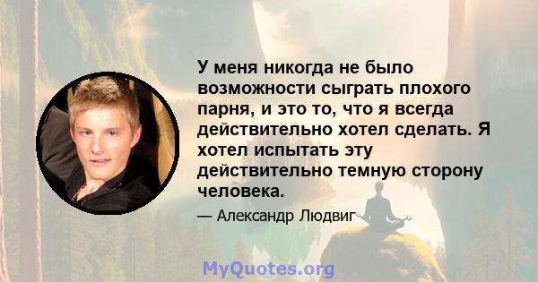 У меня никогда не было возможности сыграть плохого парня, и это то, что я всегда действительно хотел сделать. Я хотел испытать эту действительно темную сторону человека.