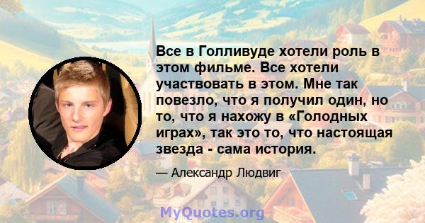 Все в Голливуде хотели роль в этом фильме. Все хотели участвовать в этом. Мне так повезло, что я получил один, но то, что я нахожу в «Голодных играх», так это то, что настоящая звезда - сама история.