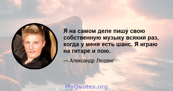 Я на самом деле пишу свою собственную музыку всякий раз, когда у меня есть шанс. Я играю на гитаре и пою.