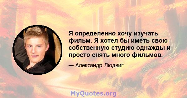 Я определенно хочу изучать фильм. Я хотел бы иметь свою собственную студию однажды и просто снять много фильмов.