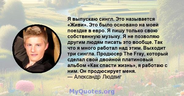 Я выпускаю сингл. Это называется «Живи». Это было основано на моей поездке в евро. Я пишу только свою собственную музыку. Я не позволяю другим людям писать это вообще. Так что я много работал над этим. Выходит три