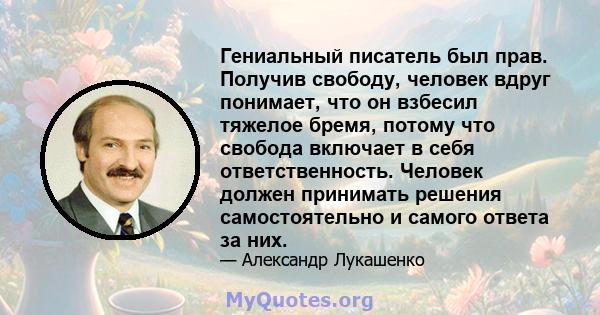 Гениальный писатель был прав. Получив свободу, человек вдруг понимает, что он взбесил тяжелое бремя, потому что свобода включает в себя ответственность. Человек должен принимать решения самостоятельно и самого ответа за 