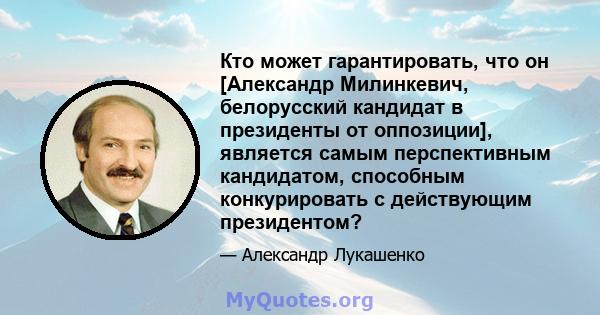 Кто может гарантировать, что он [Александр Милинкевич, белорусский кандидат в президенты от оппозиции], является самым перспективным кандидатом, способным конкурировать с действующим президентом?