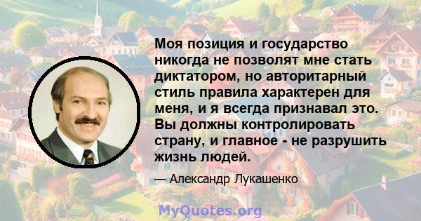 Моя позиция и государство никогда не позволят мне стать диктатором, но авторитарный стиль правила характерен для меня, и я всегда признавал это. Вы должны контролировать страну, и главное - не разрушить жизнь людей.