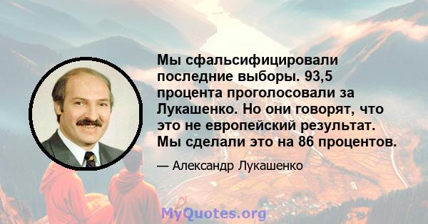 Мы сфальсифицировали последние выборы. 93,5 процента проголосовали за Лукашенко. Но они говорят, что это не европейский результат. Мы сделали это на 86 процентов.