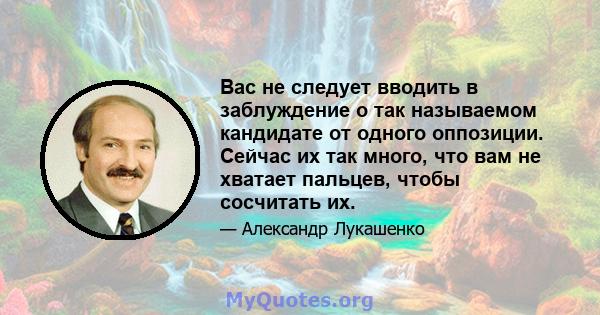 Вас не следует вводить в заблуждение о так называемом кандидате от одного оппозиции. Сейчас их так много, что вам не хватает пальцев, чтобы сосчитать их.