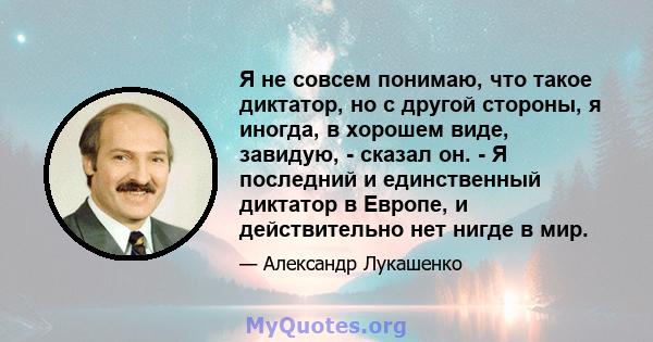 Я не совсем понимаю, что такое диктатор, но с другой стороны, я иногда, в хорошем виде, завидую, - сказал он. - Я последний и единственный диктатор в Европе, и действительно нет нигде в мир.