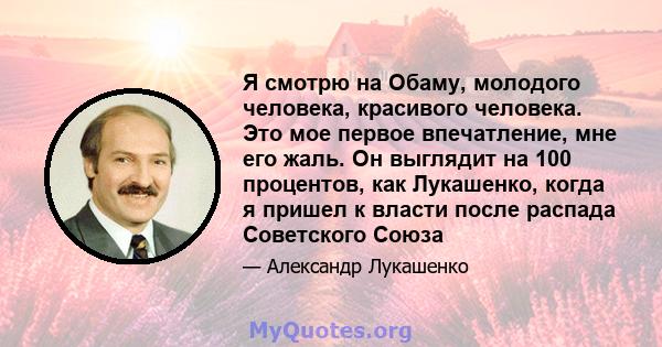 Я смотрю на Обаму, молодого человека, красивого человека. Это мое первое впечатление, мне его жаль. Он выглядит на 100 процентов, как Лукашенко, когда я пришел к власти после распада Советского Союза