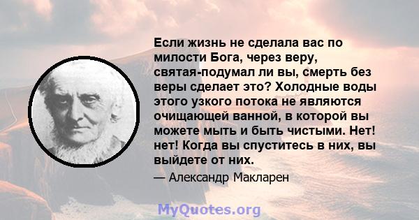 Если жизнь не сделала вас по милости Бога, через веру, святая-подумал ли вы, смерть без веры сделает это? Холодные воды этого узкого потока не являются очищающей ванной, в которой вы можете мыть и быть чистыми. Нет!