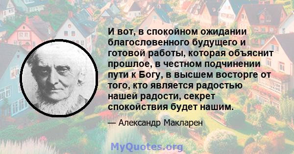 И вот, в спокойном ожидании благословенного будущего и готовой работы, которая объяснит прошлое, в честном подчинении пути к Богу, в высшем восторге от того, кто является радостью нашей радости, секрет спокойствия будет 