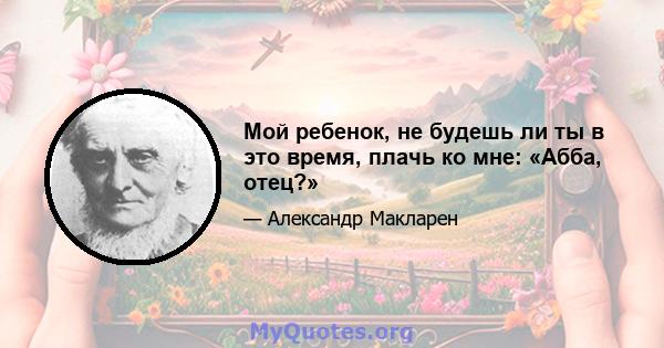 Мой ребенок, не будешь ли ты в это время, плачь ко мне: «Абба, отец?»