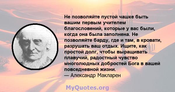 Не позволяйте пустой чашке быть вашим первым учителем благословений, которые у вас были, когда она была заполнена. Не позволяйте барду, где и там, в кровати, разрушать ваш отдых. Ищите, как простой долг, чтобы