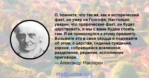 О, помните, что так же, как и исторический факт, он умер на Голгофе; Настолько уверен, что пророческий факт, он будет царствовать, и мы с вами будем стоять там. Я не прикоснулся к этому предмету. Возьмите это в свои