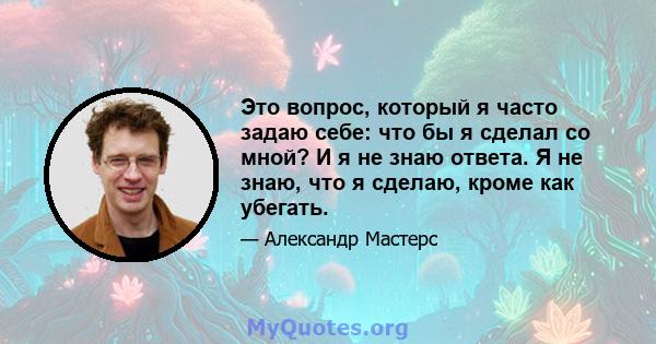 Это вопрос, который я часто задаю себе: что бы я сделал со мной? И я не знаю ответа. Я не знаю, что я сделаю, кроме как убегать.