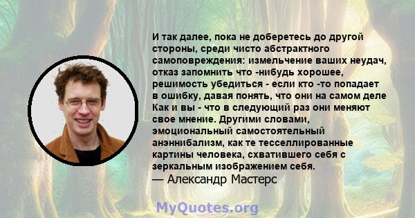 И так далее, пока не доберетесь до другой стороны, среди чисто абстрактного самоповреждения: измельчение ваших неудач, отказ запомнить что -нибудь хорошее, решимость убедиться - если кто -то попадает в ошибку, давая