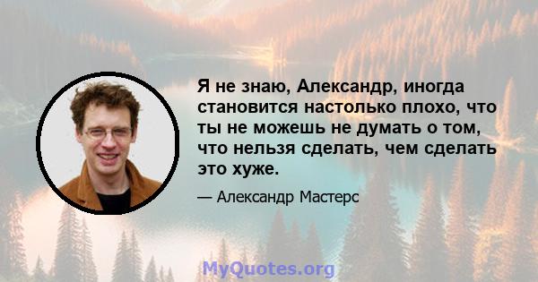 Я не знаю, Александр, иногда становится настолько плохо, что ты не можешь не думать о том, что нельзя сделать, чем сделать это хуже.