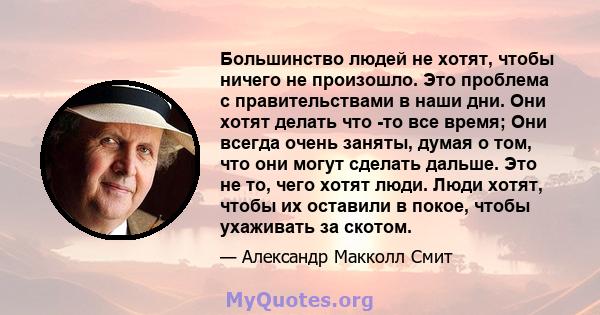 Большинство людей не хотят, чтобы ничего не произошло. Это проблема с правительствами в наши дни. Они хотят делать что -то все время; Они всегда очень заняты, думая о том, что они могут сделать дальше. Это не то, чего