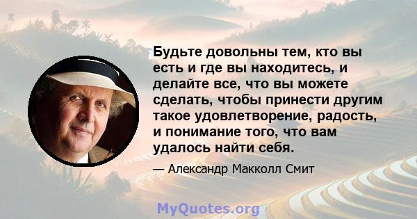 Будьте довольны тем, кто вы есть и где вы находитесь, и делайте все, что вы можете сделать, чтобы принести другим такое удовлетворение, радость, и понимание того, что вам удалось найти себя.