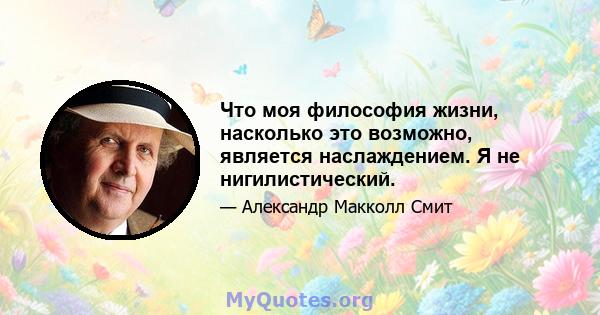 Что моя философия жизни, насколько это возможно, является наслаждением. Я не нигилистический.