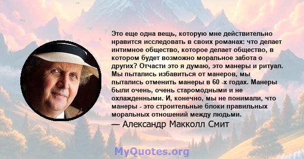 Это еще одна вещь, которую мне действительно нравится исследовать в своих романах: что делает интимное общество, которое делает общество, в котором будет возможно моральное забота о других? Отчасти это я думаю, это