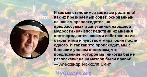 И как мы становимся как наши родители! Как их презираемый совет, основанный на нашем превосходстве, на предрассудках и запутанной народной мудрости - как впоследствии их мнения подтверждаются нашими собственными