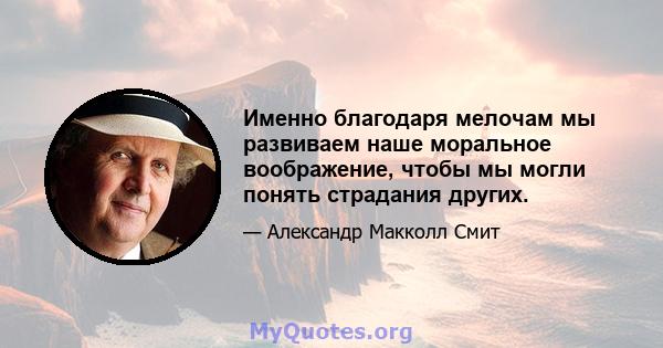 Именно благодаря мелочам мы развиваем наше моральное воображение, чтобы мы могли понять страдания других.