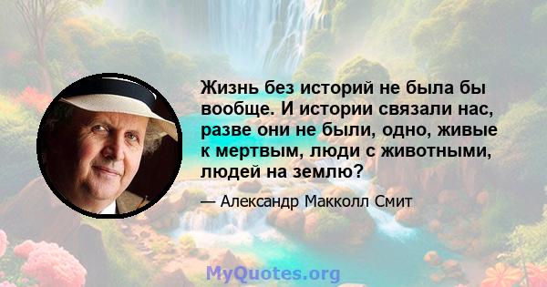 Жизнь без историй не была бы вообще. И истории связали нас, разве они не были, одно, живые к мертвым, люди с животными, людей на землю?