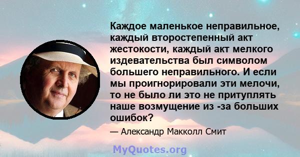 Каждое маленькое неправильное, каждый второстепенный акт жестокости, каждый акт мелкого издевательства был символом большего неправильного. И если мы проигнорировали эти мелочи, то не было ли это не притуплять наше